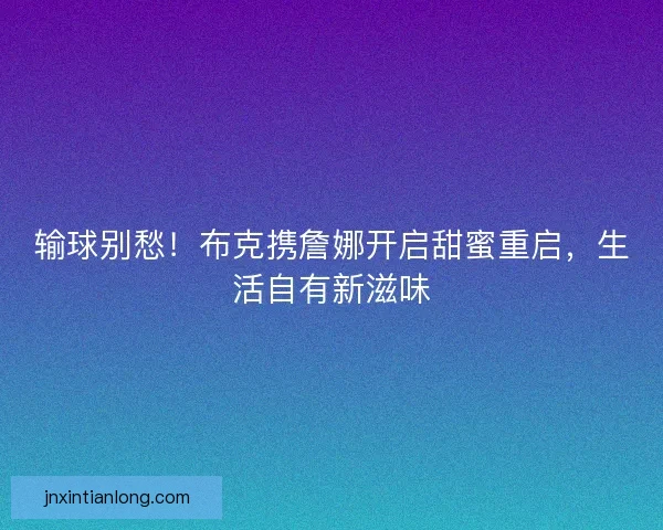 输球别愁！布克携詹娜开启甜蜜重启，生活自有新滋味