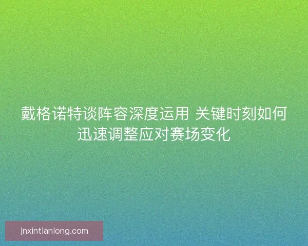 戴格诺特谈阵容深度运用 关键时刻如何迅速调整应对赛场变化