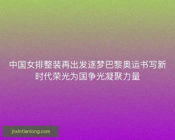 中国女排整装再出发逐梦巴黎奥运书写新时代荣光为国争光凝聚力量