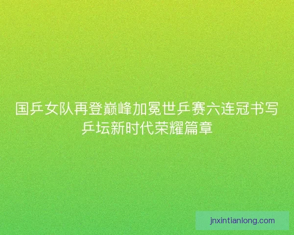国乒女队再登巅峰加冕世乒赛六连冠书写乒坛新时代荣耀篇章