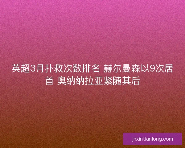 英超3月扑救次数排名 赫尔曼森以9次居首 奥纳纳拉亚紧随其后