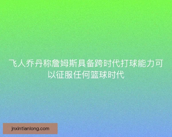 飞人乔丹称詹姆斯具备跨时代打球能力可以征服任何篮球时代