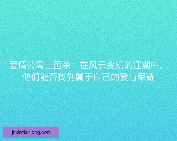 爱情公寓三国杀：在风云变幻的江湖中，他们能否找到属于自己的爱与荣耀