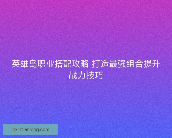 英雄岛职业搭配攻略 打造最强组合提升战力技巧