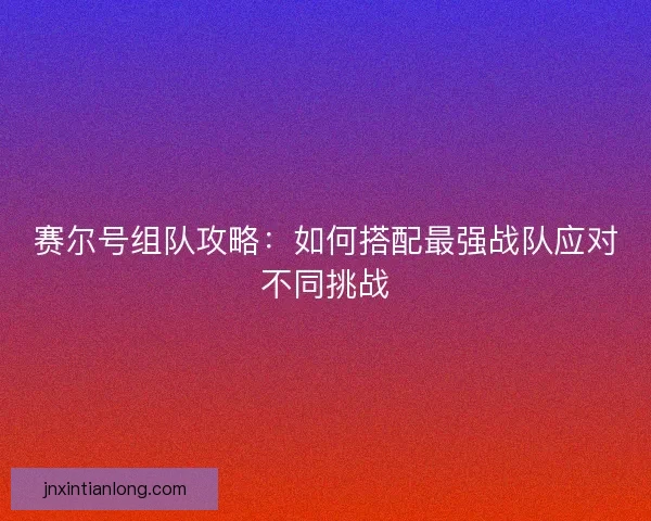 赛尔号组队攻略:如何搭配最强战队应对不同挑战 赛尔号组队攻略:如何搭配最强战队应对不同挑战