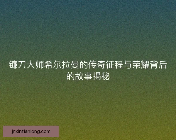 镰刀大师希尔拉曼的传奇征程与荣耀背后的故事揭秘