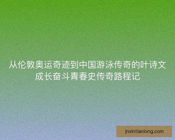 从伦敦奥运奇迹到中国游泳传奇的叶诗文成长奋斗青春史传奇路程记