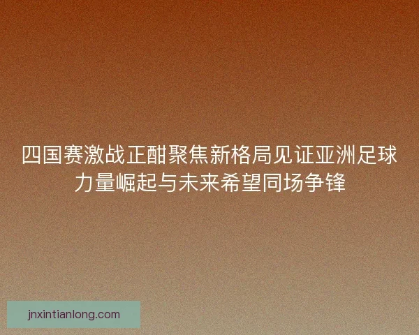 四国赛激战正酣聚焦新格局见证亚洲足球力量崛起与未来希望同场争锋