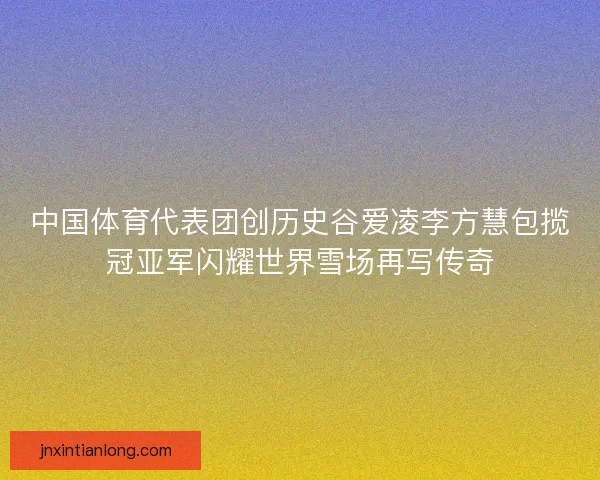 中国体育代表团创历史谷爱凌李方慧包揽冠亚军闪耀世界雪场再写传奇