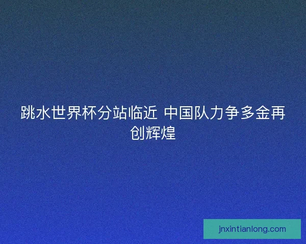 跳水世界杯分站临近 中国队力争多金再创辉煌