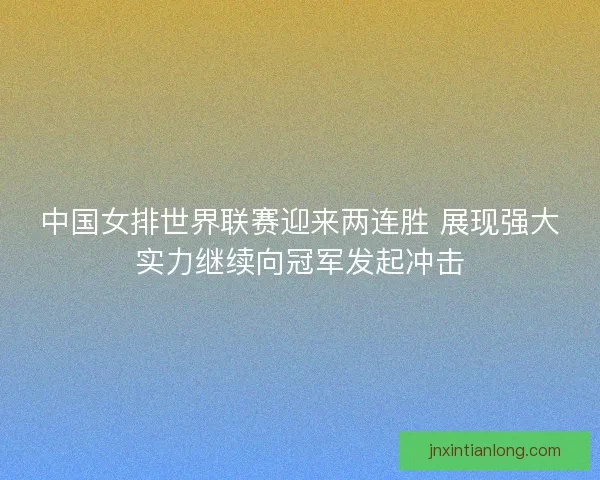 中国女排世界联赛迎来两连胜 展现强大实力继续向冠军发起冲击