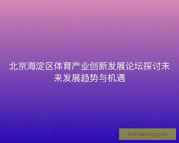 北京海淀区体育产业创新发展论坛探讨未来发展趋势与机遇