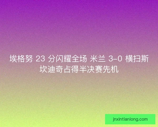 埃格努 23 分闪耀全场 米兰 3-0 横扫斯坎迪奇占得半决赛先机