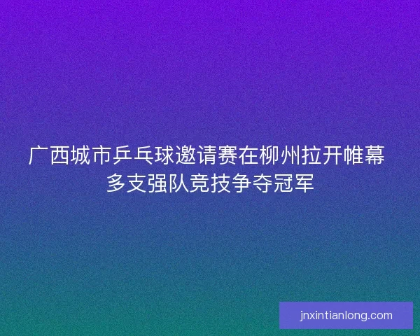 广西城市乒乓球邀请赛在柳州拉开帷幕 多支强队竞技争夺冠军