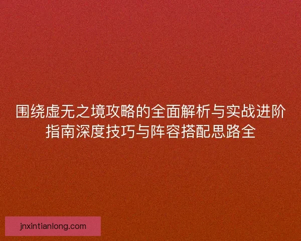 围绕虚无之境攻略的全面解析与实战进阶指南深度技巧与阵容搭配思路全