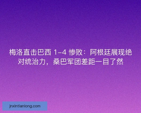 梅洛直击巴西 1-4 惨败：阿根廷展现绝对统治力，桑巴军团差距一目了然