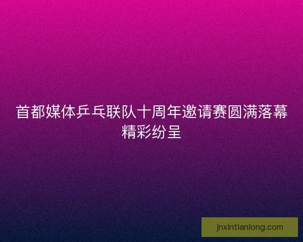 首都媒体乒乓联队十周年邀请赛圆满落幕精彩纷呈 首都媒体乒乓联队十周年邀请赛圆满落幕精彩纷呈