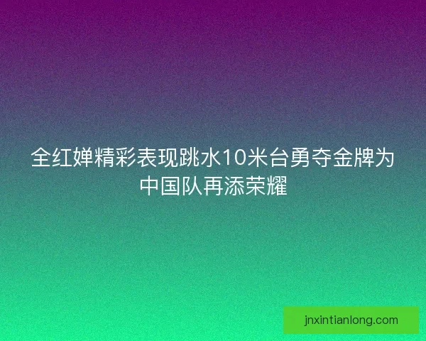 全红婵精彩表现跳水10米台勇夺金牌为中国队再添荣耀 全红婵精彩表现跳水10米台勇夺金牌为中国队再添荣耀