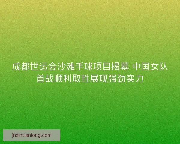 成都世运会沙滩手球项目揭幕 中国女队首战顺利取胜展现强劲实力