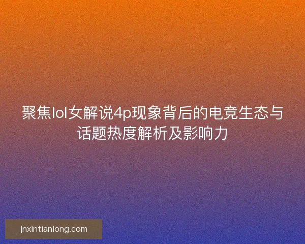 聚焦lol女解说4p现象背后的电竞生态与话题热度解析及影响力