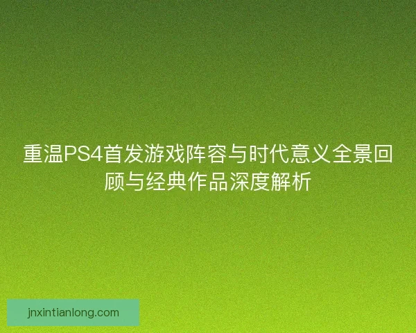重温PS4首发游戏阵容与时代意义全景回顾与经典作品深度解析