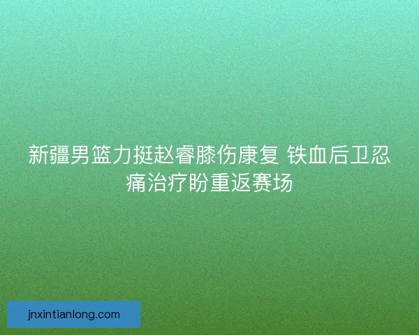 新疆男篮力挺赵睿膝伤康复 铁血后卫忍痛治疗盼重返赛场