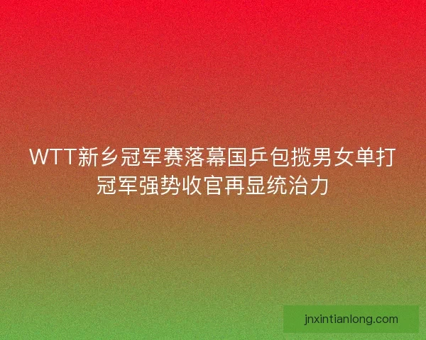 WTT新乡冠军赛落幕国乒包揽男女单打冠军强势收官再显统治力 WTT新乡冠军赛落幕国乒包揽男女单打冠军强势收官再显统治力