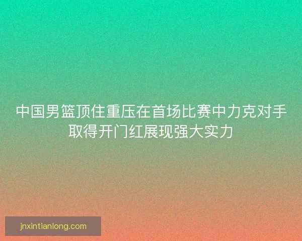 中国男篮顶住重压在首场比赛中力克对手取得开门红展现强大实力