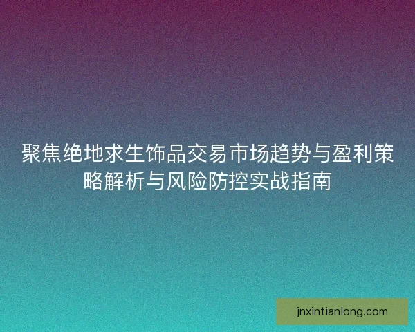 聚焦绝地求生饰品交易市场趋势与盈利策略解析与风险防控实战指南