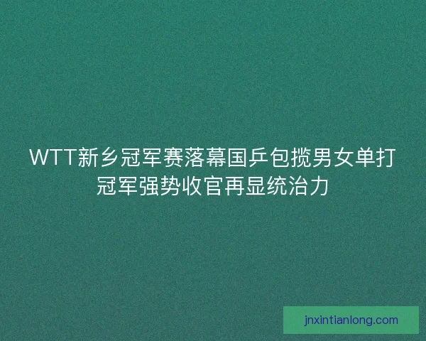 WTT新乡冠军赛落幕国乒包揽男女单打冠军强势收官再显统治力