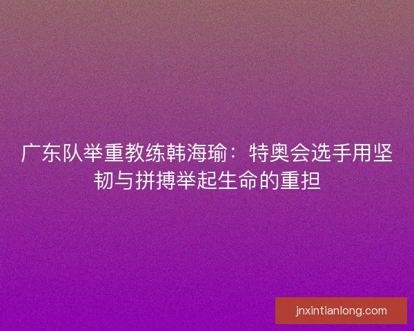 广东队举重教练韩海瑜：特奥会选手用坚韧与拼搏举起生命的重担