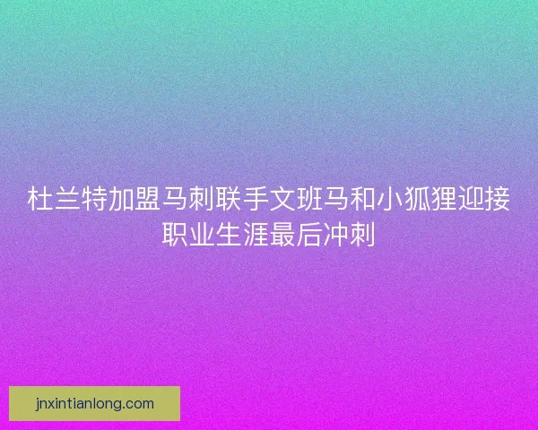杜兰特加盟马刺联手文班马和小狐狸迎接职业生涯最后冲刺 杜兰特加盟马刺联手文班马和小狐狸迎接职业生涯最后冲刺