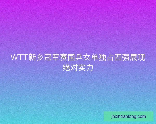 WTT新乡冠军赛国乒女单独占四强展现绝对实力