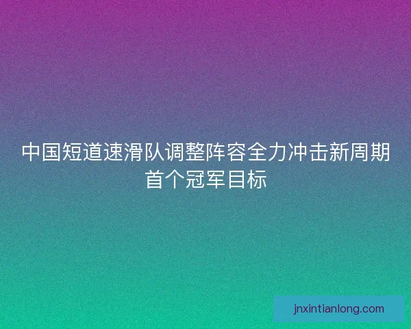中国短道速滑队调整阵容全力冲击新周期首个冠军目标