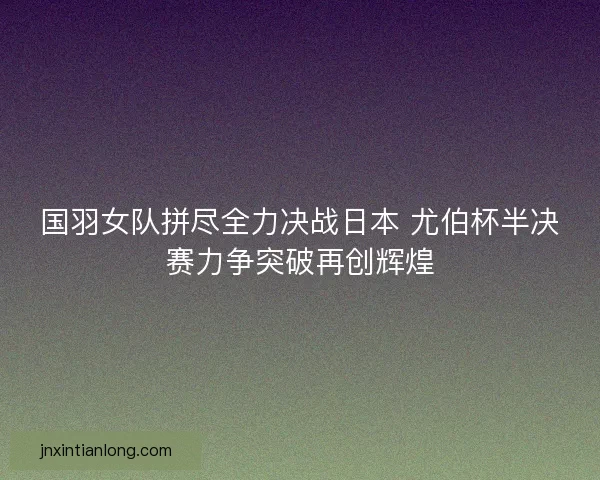 国羽女队拼尽全力决战日本 尤伯杯半决赛力争突破再创辉煌 国羽女队拼尽全力决战日本 尤伯杯半决赛力争突破再创辉煌