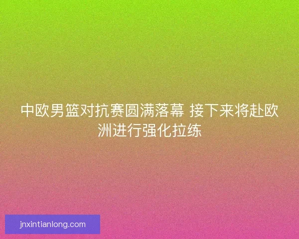 中欧男篮对抗赛圆满落幕 接下来将赴欧洲进行强化拉练