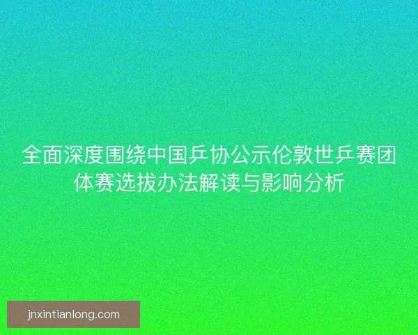 全面深度围绕中国乒协公示伦敦世乒赛团体赛选拔办法解读与影响分析 全面深度围绕中国乒协公示伦敦世乒赛团体赛选拔办法解读与影响分析