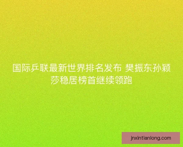 国际乒联最新世界排名发布 樊振东孙颖莎稳居榜首继续领跑 国际乒联最新世界排名发布 樊振东孙颖莎稳居榜首继续领跑